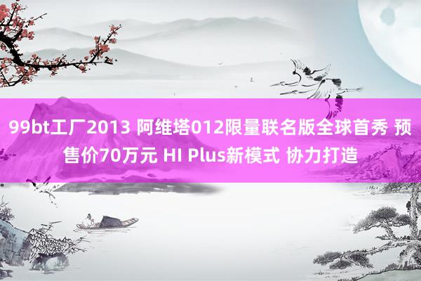 99bt工厂2013 阿维塔012限量联名版全球首秀 预售价70万元 HI Plus新模式 协力打造