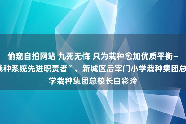 偷窥自拍网站 九死无悔 只为栽种愈加优质平衡——记“世界栽种系统先进职责者”、新城区后宰门小学栽种集团总校长白彩玲