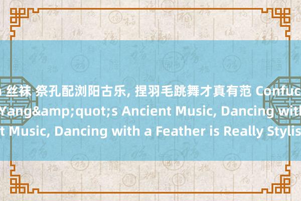 porn 丝袜 祭孔配浏阳古乐， 捏羽毛跳舞才真有范 Confucius Festival with Liu Yang&quot;s Ancient Music， Dancing with a Feather is Really Stylish