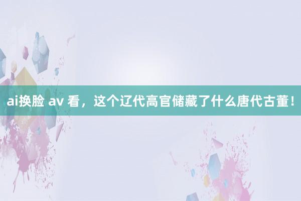 ai换脸 av 看，这个辽代高官储藏了什么唐代古董！