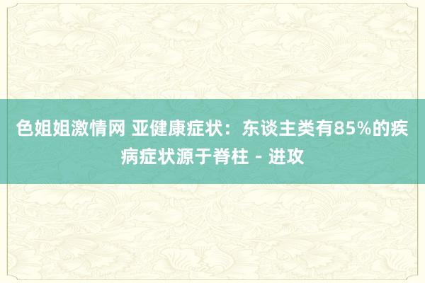 色姐姐激情网 亚健康症状：东谈主类有85%的疾病症状源于脊柱－进攻