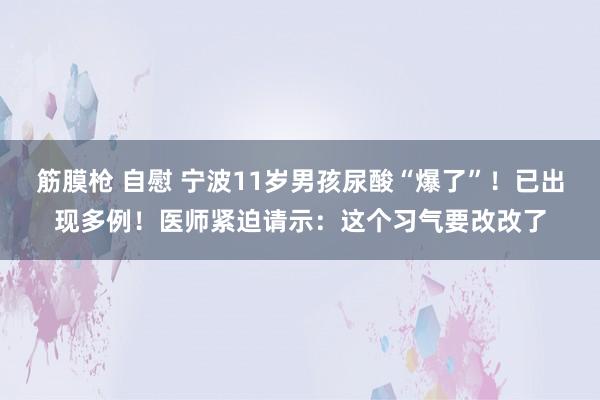 筋膜枪 自慰 宁波11岁男孩尿酸“爆了”！已出现多例！医师紧迫请示：这个习气要改改了