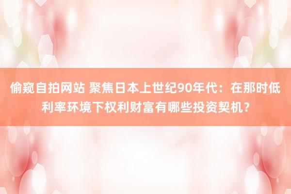 偷窥自拍网站 聚焦日本上世纪90年代：在那时低利率环境下权利财富有哪些投资契机？