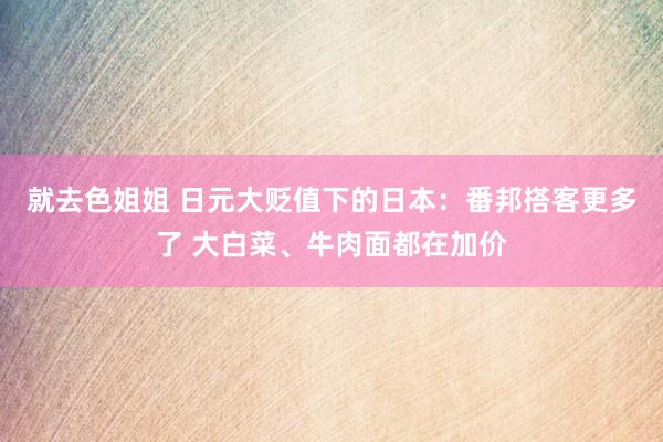 就去色姐姐 日元大贬值下的日本：番邦搭客更多了 大白菜、牛肉面都在加价