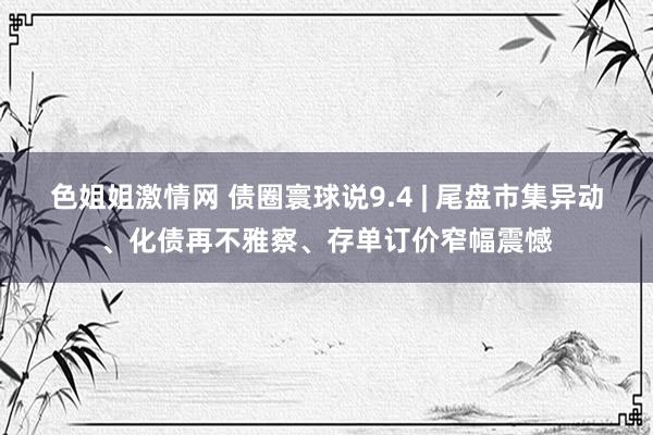 色姐姐激情网 债圈寰球说9.4 | 尾盘市集异动、化债再不雅察、存单订价窄幅震憾