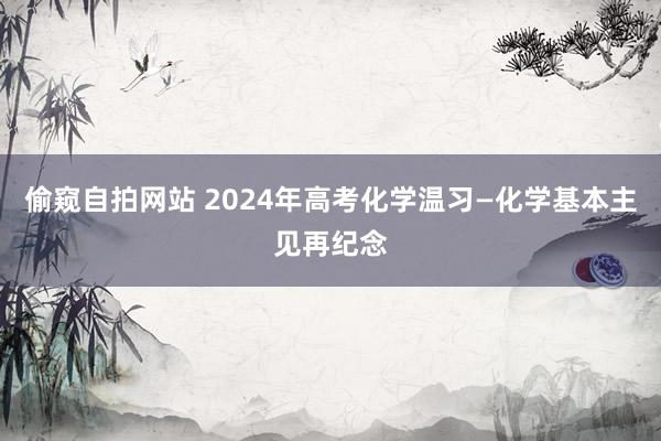 偷窥自拍网站 2024年高考化学温习—化学基本主见再纪念