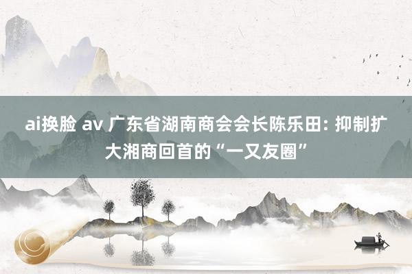 ai换脸 av 广东省湖南商会会长陈乐田: 抑制扩大湘商回首的“一又友圈”