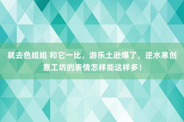 就去色姐姐 和它一比，游乐土逊爆了，逆水寒创意工坊的表情怎样能这样多！