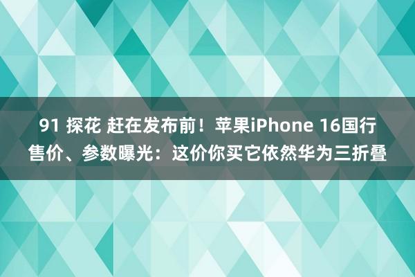 91 探花 赶在发布前！苹果iPhone 16国行售价、参数曝光：这价你买它依然华为三折叠