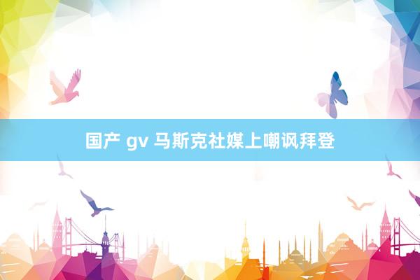 国产 gv 马斯克社媒上嘲讽拜登