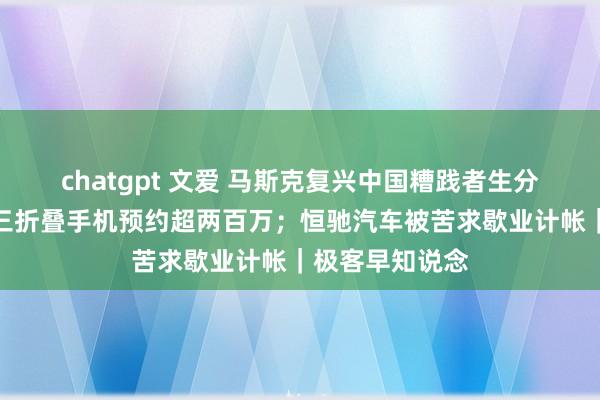 chatgpt 文爱 马斯克复兴中国糟践者生分特斯拉；华为三折叠手机预约超两百万；恒驰汽车被苦求歇业计帐｜极客早知说念