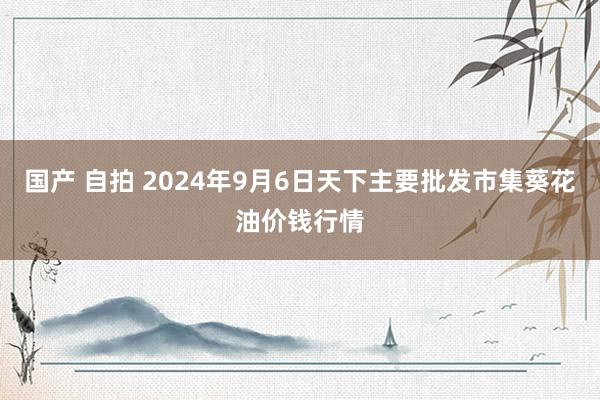 国产 自拍 2024年9月6日天下主要批发市集葵花油价钱行情