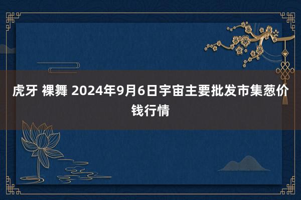 虎牙 裸舞 2024年9月6日宇宙主要批发市集葱价钱行情