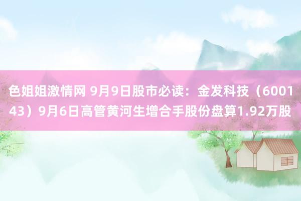 色姐姐激情网 9月9日股市必读：金发科技（600143）9月6日高管黄河生增合手股份盘算1.92万股