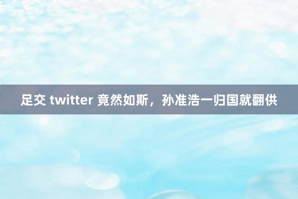 足交 twitter 竟然如斯，孙准浩一归国就翻供