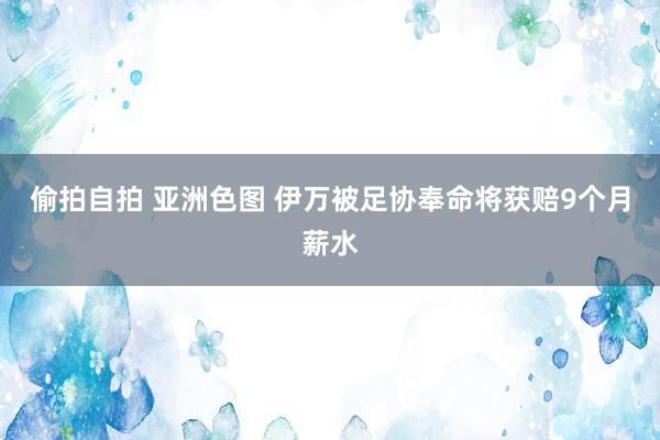 偷拍自拍 亚洲色图 伊万被足协奉命将获赔9个月薪水