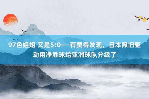 97色姐姐 又是5:0——有莫得发现，日本照旧驱动用净胜球给亚洲球队分级了