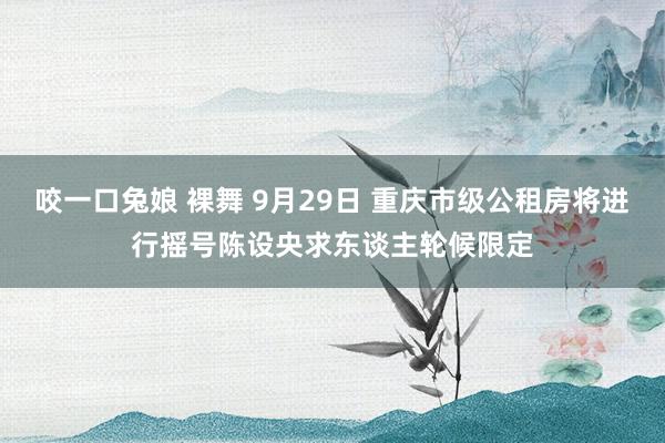 咬一口兔娘 裸舞 9月29日 重庆市级公租房将进行摇号陈设央求东谈主轮候限定