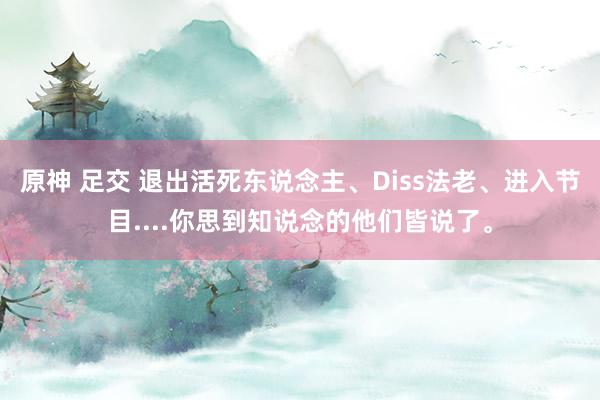 原神 足交 退出活死东说念主、Diss法老、进入节目....你思到知说念的他们皆说了。