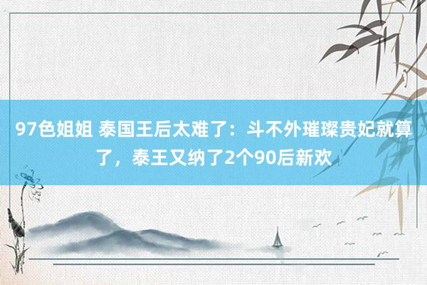 97色姐姐 泰国王后太难了：斗不外璀璨贵妃就算了，泰王又纳了2个90后新欢