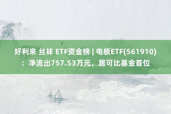 好利来 丝袜 ETF资金榜 | 电板ETF(561910)：净流出757.53万元，居可比基金首位