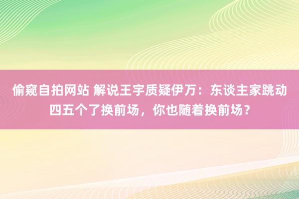 偷窥自拍网站 解说王宇质疑伊万：东谈主家跳动四五个了换前场，你也随着换前场？