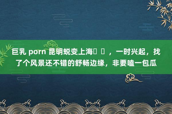 巨乳 porn 昆明蜕变上海✈️，一时兴起，找了个风景还不错的舒畅边缘，非要嗑一包瓜