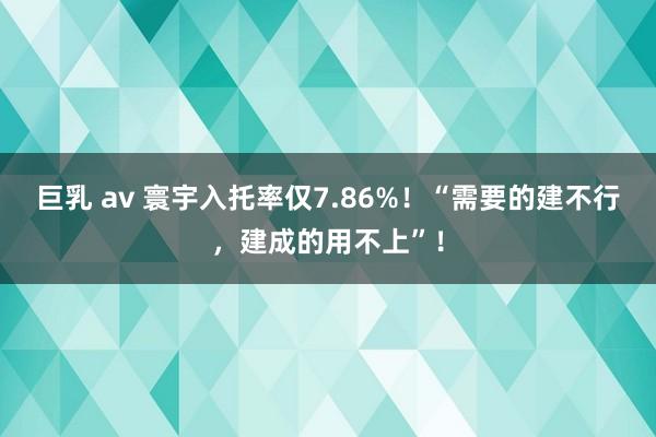 巨乳 av 寰宇入托率仅7.86%！“需要的建不行，建成的用不上”！