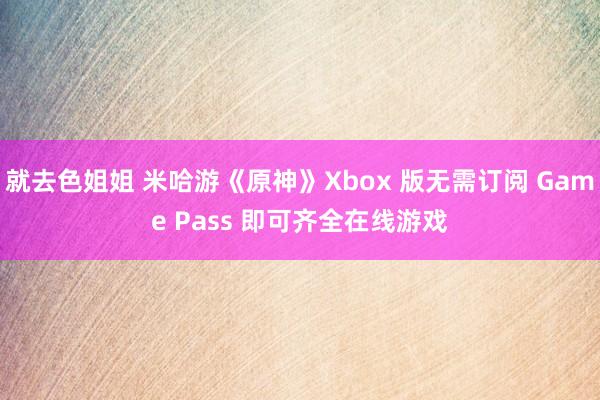 就去色姐姐 米哈游《原神》Xbox 版无需订阅 Game Pass 即可齐全在线游戏