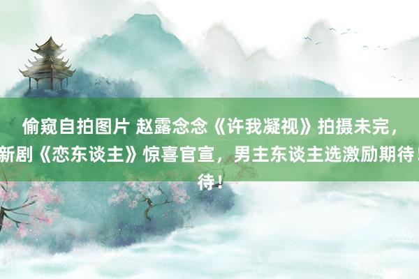 偷窥自拍图片 赵露念念《许我凝视》拍摄未完，新剧《恋东谈主》惊喜官宣，男主东谈主选激励期待！