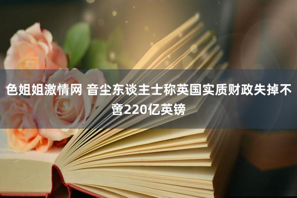 色姐姐激情网 音尘东谈主士称英国实质财政失掉不啻220亿英镑