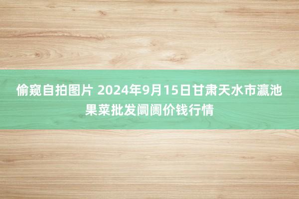 偷窥自拍图片 2024年9月15日甘肃天水市瀛池果菜批发阛阓价钱行情