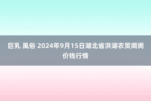 巨乳 風俗 2024年9月15日湖北省洪湖农贸阛阓价钱行情