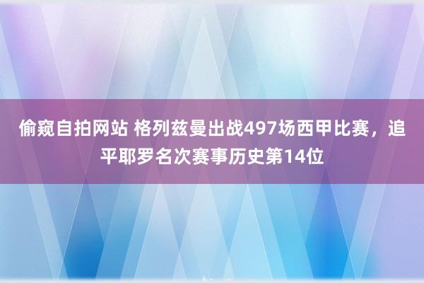 偷窥自拍网站 格列兹曼出战497场西甲比赛，追平耶罗名次赛事历史第14位