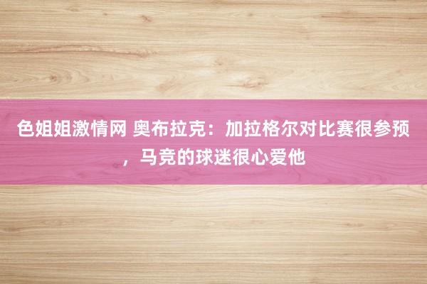 色姐姐激情网 奥布拉克：加拉格尔对比赛很参预，马竞的球迷很心爱他