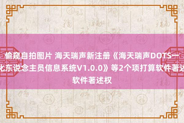 偷窥自拍图片 海天瑞声新注册《海天瑞声DOTS一体化东说念主员信息系统V1.0.0》等2个项打算软件著述权