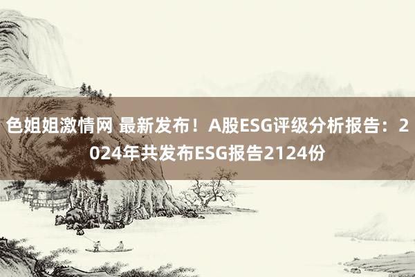 色姐姐激情网 最新发布！A股ESG评级分析报告：2024年共发布ESG报告2124份