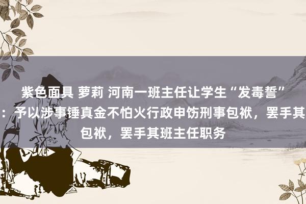 紫色面具 萝莉 河南一班主任让学生“发毒誓”？校方通报：予以涉事锤真金不怕火行政申饬刑事包袱，罢手其班主任职务