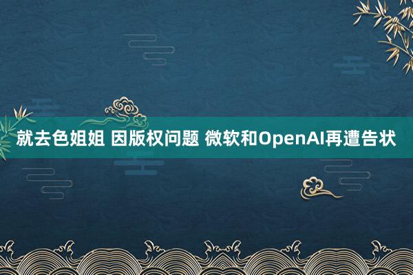 就去色姐姐 因版权问题 微软和OpenAI再遭告状