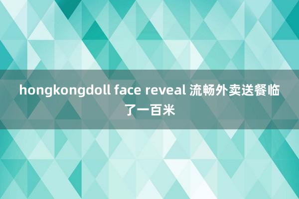 hongkongdoll face reveal 流畅外卖送餐临了一百米