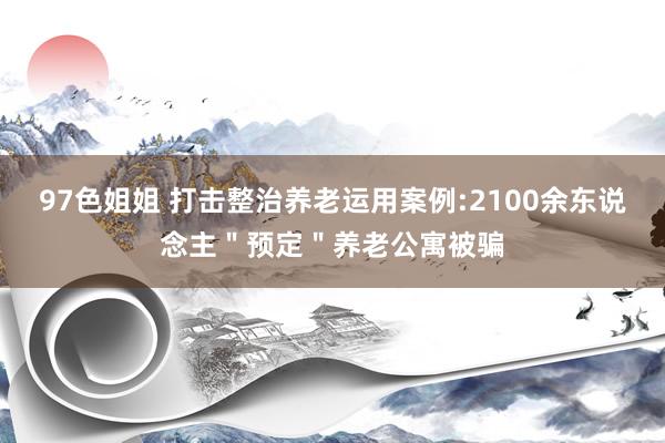 97色姐姐 打击整治养老运用案例:2100余东说念主＂预定＂养老公寓被骗