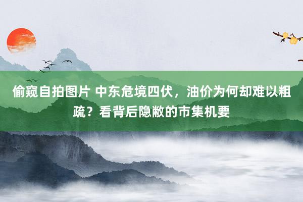 偷窥自拍图片 中东危境四伏，油价为何却难以粗疏？看背后隐敝的市集机要