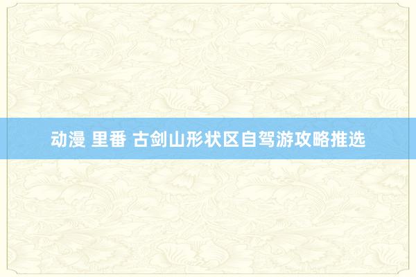 动漫 里番 古剑山形状区自驾游攻略推选