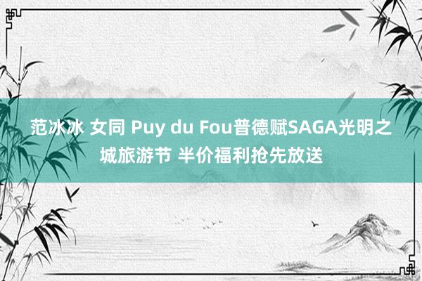 范冰冰 女同 Puy du Fou普德赋SAGA光明之城旅游节 半价福利抢先放送