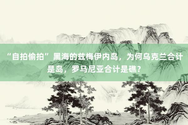 “自拍偷拍” 黑海的兹梅伊内岛，为何乌克兰合计是岛，罗马尼亚合计是礁？