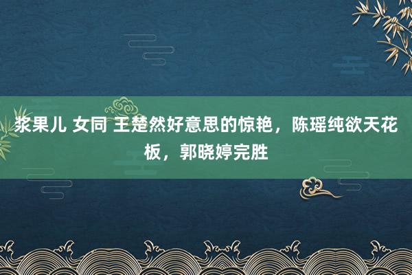 浆果儿 女同 王楚然好意思的惊艳，陈瑶纯欲天花板，郭晓婷完胜