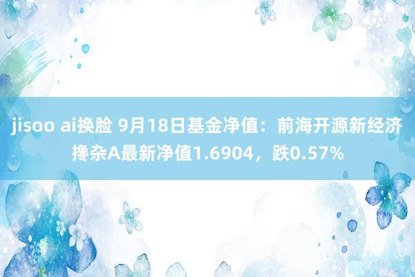 jisoo ai换脸 9月18日基金净值：前海开源新经济搀杂A最新净值1.6904，跌0.57%