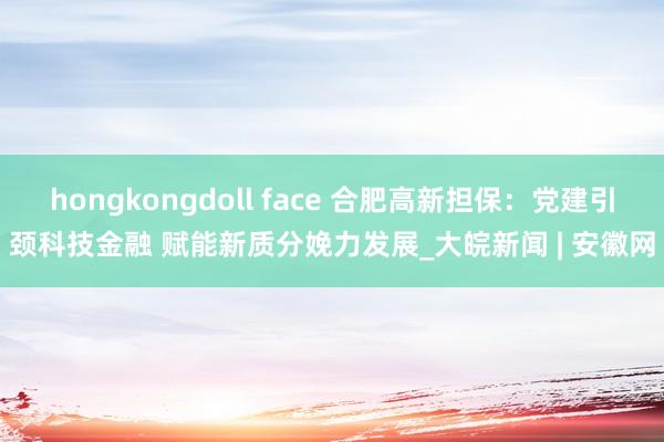 hongkongdoll face 合肥高新担保：党建引颈科技金融 赋能新质分娩力发展_大皖新闻 | 安徽网