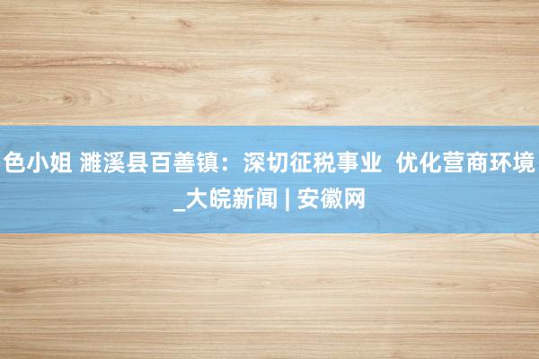 色小姐 濉溪县百善镇：深切征税事业  优化营商环境_大皖新闻 | 安徽网