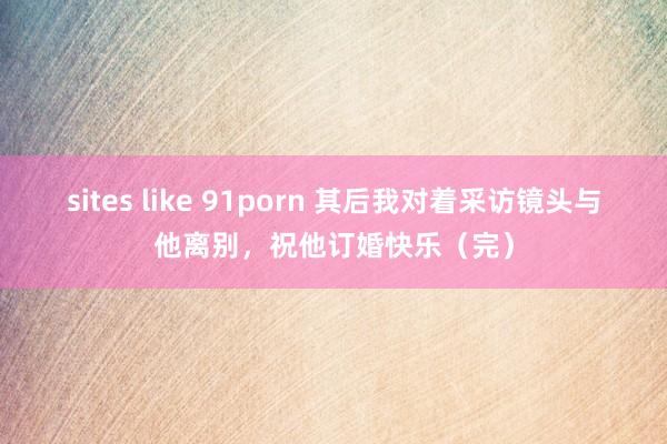 sites like 91porn 其后我对着采访镜头与他离别，祝他订婚快乐（完）